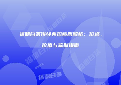 福鼎白茶饼经典珍藏版解析：价格、价值与鉴别指南