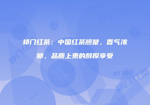 祁门红茶：中国红茶翘楚，香气浓郁，品质上乘的醇厚享受