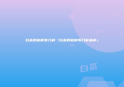 白茶的树种有几种「白茶的树种有几种品种」