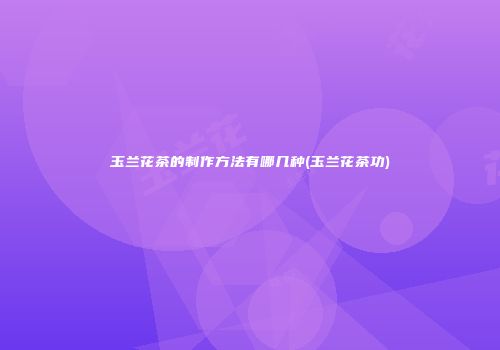 玉兰花茶的制作方法有哪几种(玉兰花茶功)