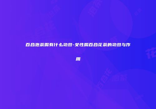 百合泡茶喝有什么功效-女性喝百合花茶的功效与作用