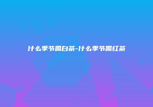什么季节喝白茶-什么季节喝红茶