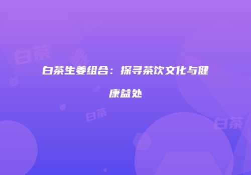 白茶生姜组合：探寻茶饮文化与健康益处