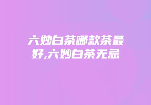 六妙白茶哪款茶最好,六妙白茶无忌