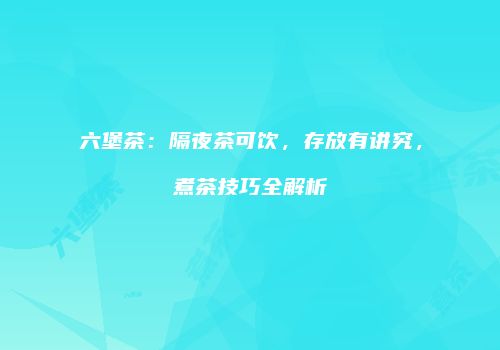 六堡茶：隔夜茶可饮，存放有讲究，煮茶技巧全解析