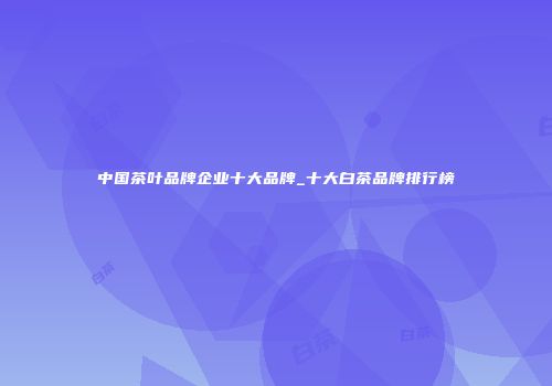 中国茶叶品牌企业十大品牌_十大白茶品牌排行榜