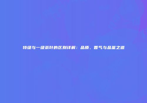 特级与一级茶叶的区别详解：品质、香气与品鉴之道