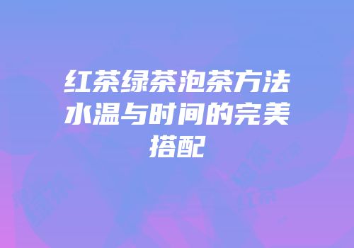 红茶绿茶泡茶方法水温与时间的完美搭配