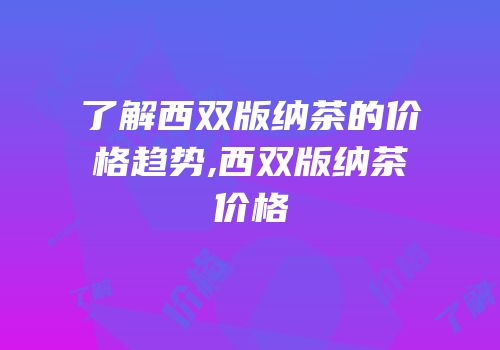 了解西双版纳茶的价格趋势,西双版纳茶价格