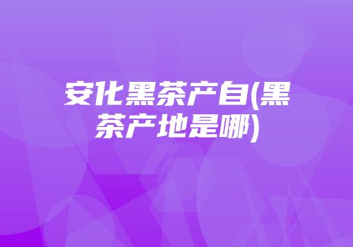 安化黑茶产自(黑茶产地是哪)
