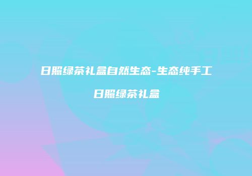 日照绿茶礼盒自然生态-生态纯手工日照绿茶礼盒