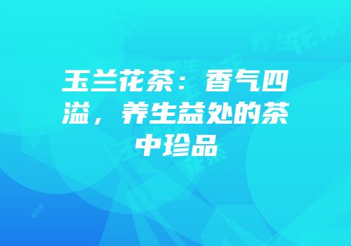 玉兰花茶：香气四溢，养生益处的茶中珍品
