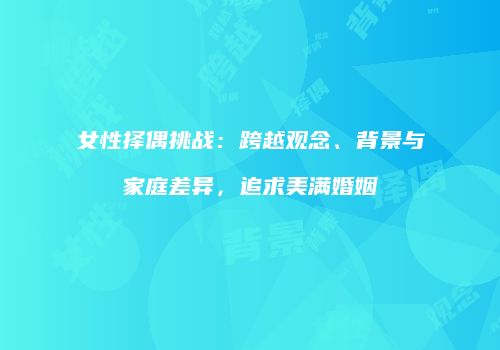 女性择偶挑战：跨越观念、背景与家庭差异，追求美满婚姻