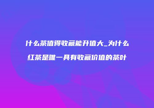 什么茶值得收藏能升值大_为什么红茶是唯一具有收藏价值的茶叶