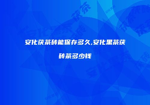 安化茯茶砖能保存多久,安化黑茶茯砖茶多少钱