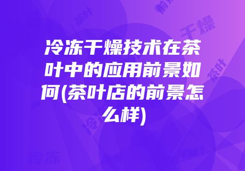 冷冻干燥技术在茶叶中的应用前景如何(茶叶店的前景怎么样)