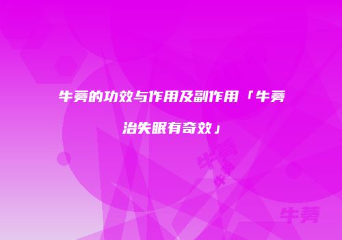 牛蒡的功效与作用及副作用「牛蒡治失眠有奇效」