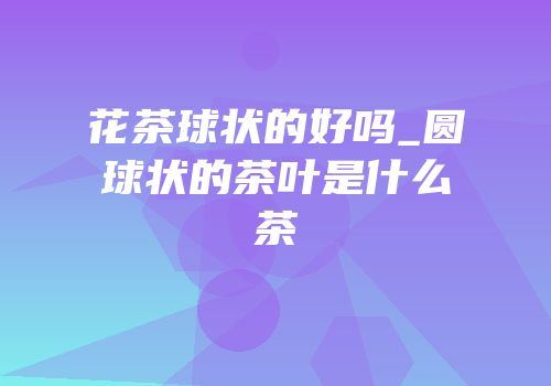 花茶球状的好吗_圆球状的茶叶是什么茶