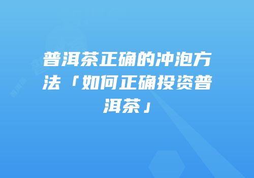 普洱茶正确的冲泡方法「如何正确投资普洱茶」