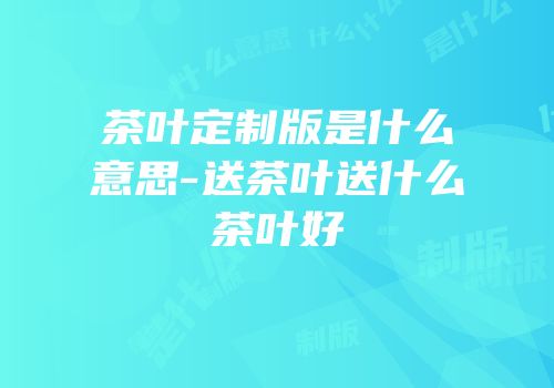 茶叶定制版是什么意思-送茶叶送什么茶叶好