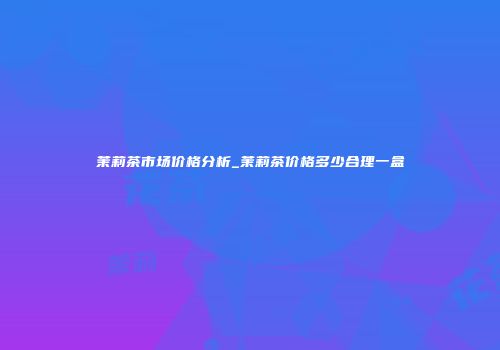 茉莉茶市场价格分析_茉莉茶价格多少合理一盒
