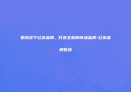 整合多个红茶品牌，打造全新的市场品牌-红茶品牌整合