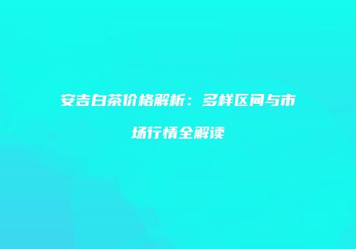 安吉白茶价格解析：多样区间与市场行情全解读