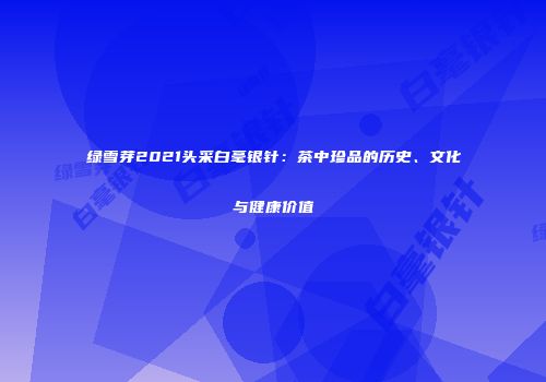 绿雪芽2021头采白毫银针：茶中珍品的历史、文化与健康价值