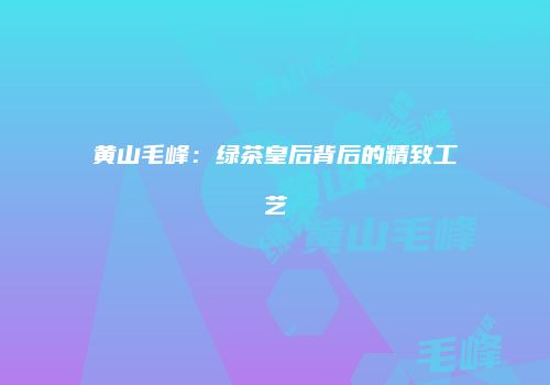 黄山毛峰：绿茶皇后背后的精致工艺