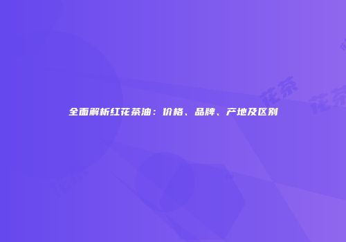 全面解析红花茶油：价格、品牌、产地及区别