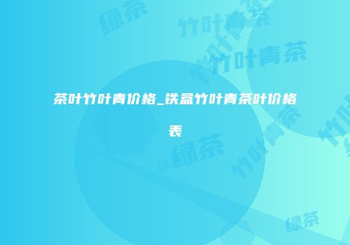 茶叶竹叶青价格_铁盒竹叶青茶叶价格表