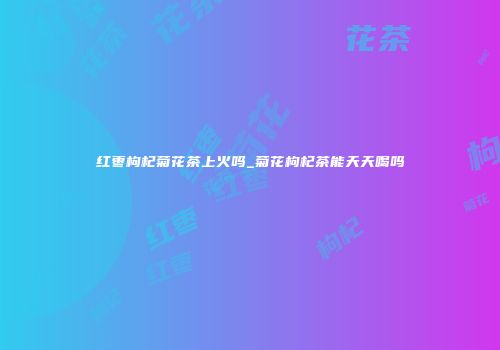 红枣枸杞菊花茶上火吗_菊花枸杞茶能天天喝吗