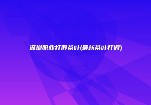 深圳职业打假茶叶(最新茶叶打假)