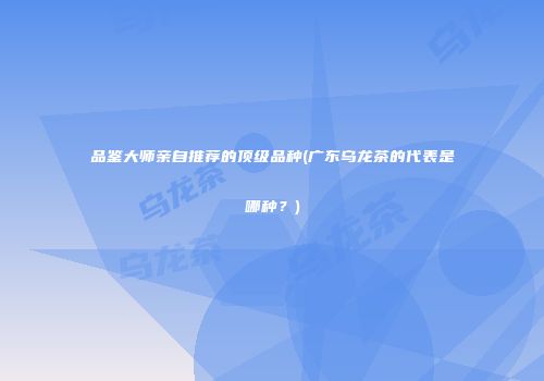 品鉴大师亲自推荐的顶级品种(广东乌龙茶的代表是哪种？)