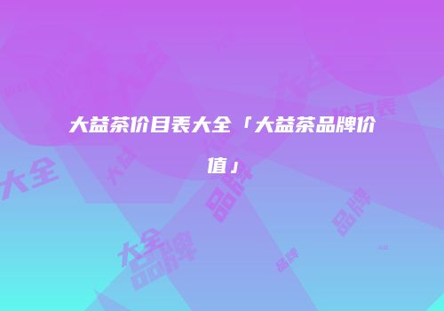 大益茶价目表大全「大益茶品牌价值」