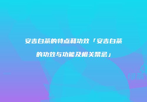 安吉白茶的特点和功效「安吉白茶的功效与功能及相关禁忌」