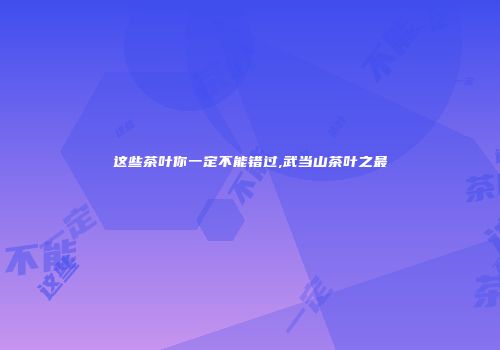 这些茶叶你一定不能错过,武当山茶叶之最