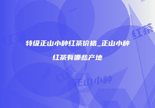 特级正山小种红茶价格_正山小种红茶有哪些产地