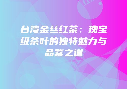 台湾金丝红茶：瑰宝级茶叶的独特魅力与品鉴之道