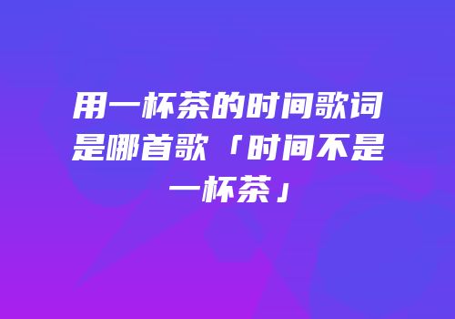 用一杯茶的时间歌词是哪首歌「时间不是一杯茶」