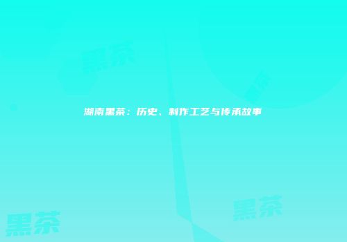 湖南黑茶：历史、制作工艺与传承故事
