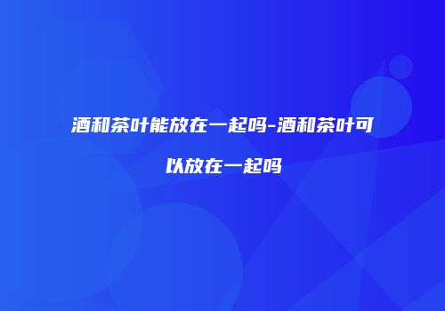 酒和茶叶能放在一起吗-酒和茶叶可以放在一起吗