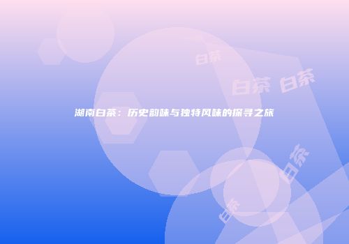 湖南白茶：历史韵味与独特风味的探寻之旅