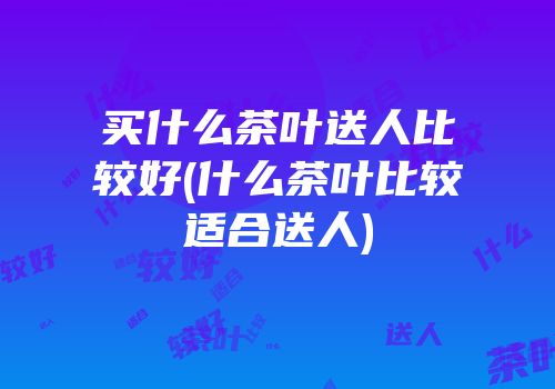 买什么茶叶送人比较好(什么茶叶比较适合送人)