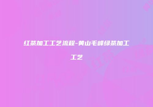 红茶加工工艺流程-黄山毛峰绿茶加工工艺