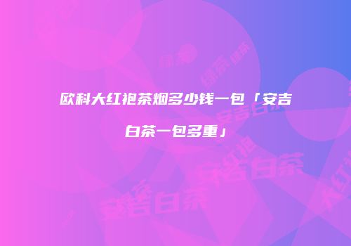 欧科大红袍茶烟多少钱一包「安吉白茶一包多重」