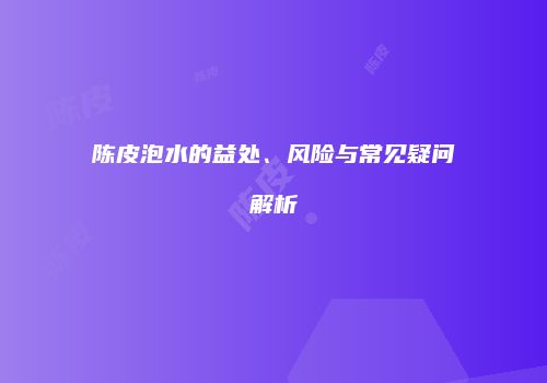 陈皮泡水的益处、风险与常见疑问解析