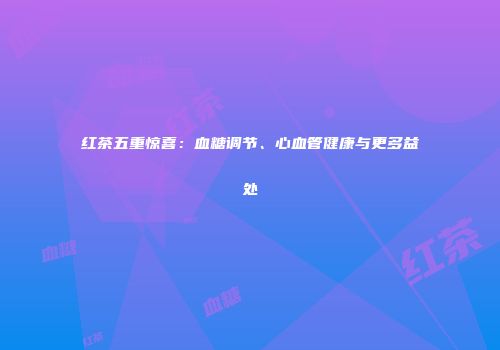 红茶五重惊喜：血糖调节、心血管健康与更多益处