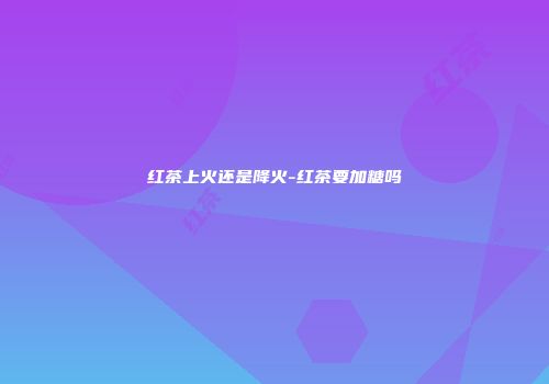 红茶上火还是降火-红茶要加糖吗