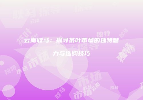 云南耿马：探寻茶叶市场的独特魅力与选购技巧